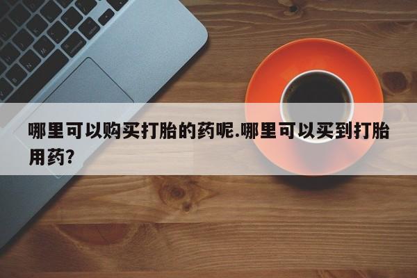 打胎药私人哪里可以购买打胎的药呢.哪里可以买到打胎用药？