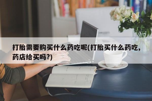 打胎药私人打胎需要购买什么药吃呢(打胎买什么药吃,药店给买吗?)