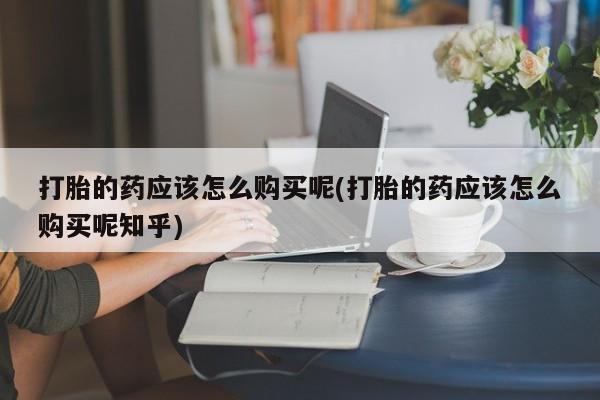 打胎药私人打胎的药应该怎么购买呢(打胎的药应该怎么购买呢知乎)